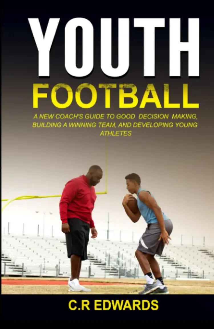 Youth Football: A New Coach’s Guide to Good Decision Making, Building a Winning Team, and Developing Youth Athletes