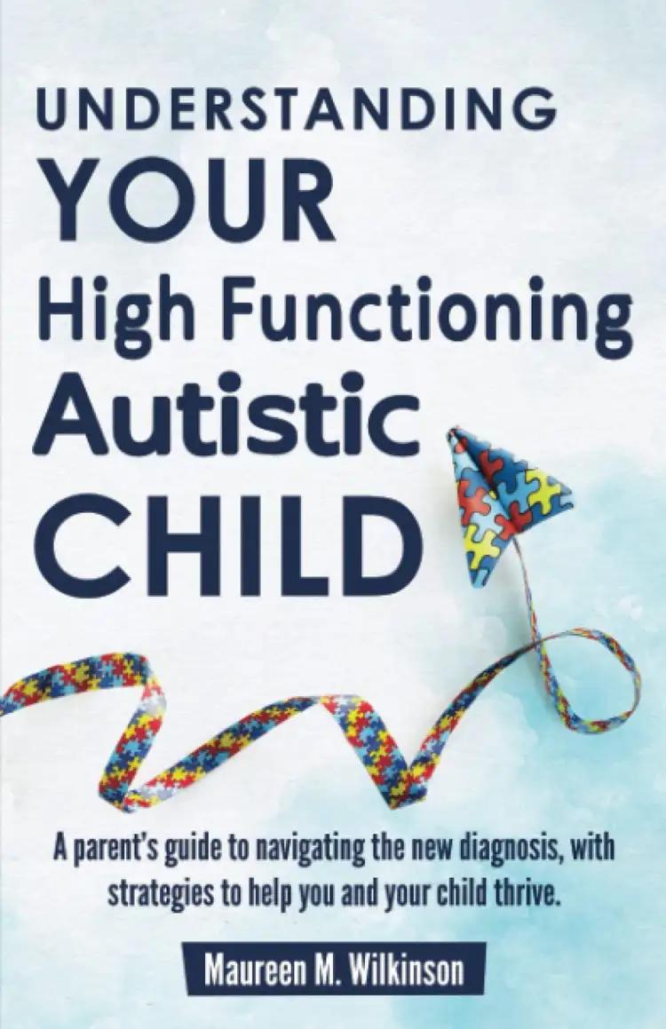 Understanding Your High Functioning Autistic Child: A Parent’s Guide to Navigating the New Diagnosis, with Strategies to Help You and Your Child Thrive